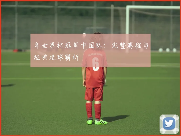 年世界杯冠军中国队：完整赛程与经典进球解析