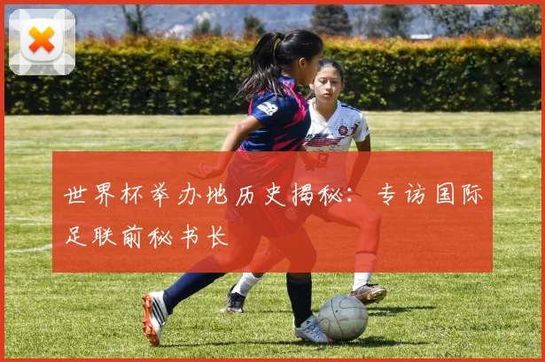 世界杯举办地历史揭秘：专访国际足联前秘书长