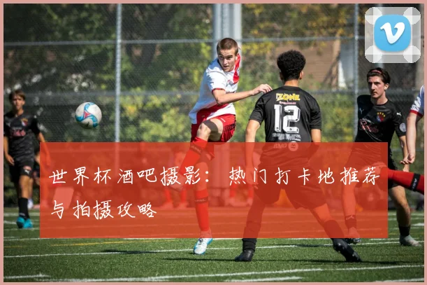 世界杯酒吧摄影：热门打卡地推荐与拍摄攻略