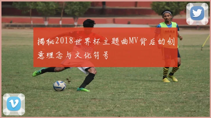 揭秘2018世界杯主题曲MV背后的创意理念与文化符号