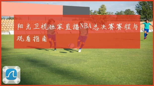 阳光卫视独家直播NBA总决赛赛程与观看指南