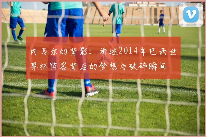 内马尔的背影：讲述2014年巴西世界杯阵容背后的梦想与破碎瞬间