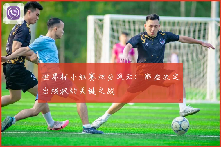 世界杯小组赛积分风云：那些决定出线权的关键之战